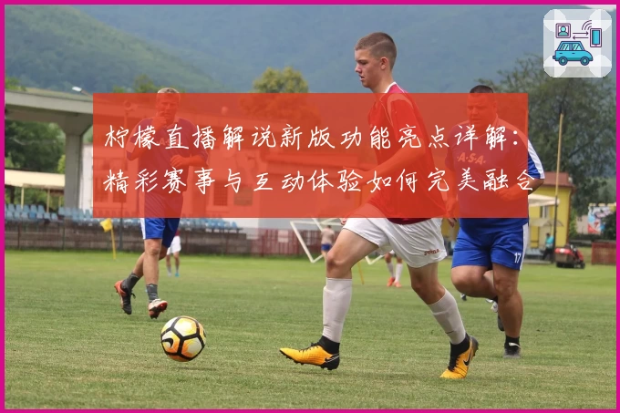柠檬直播解说新版功能亮点详解：精彩赛事与互动体验如何完美融合