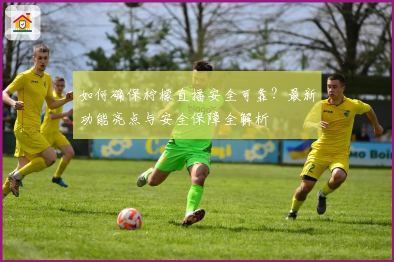 如何确保柠檬直播安全可靠？最新功能亮点与安全保障全解析