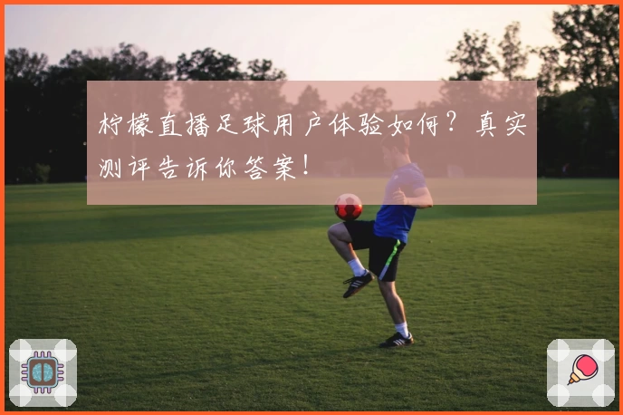 柠檬直播足球用户体验如何？真实测评告诉你答案！