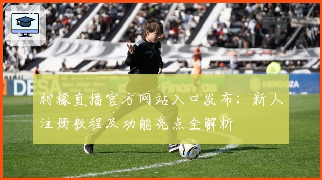 柠檬直播官方网站入口发布：新人注册教程及功能亮点全解析
