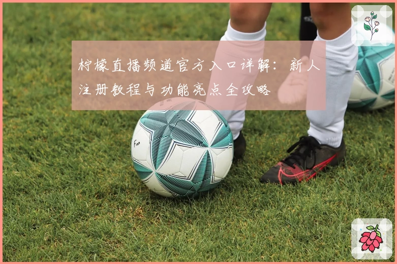 柠檬直播频道官方入口详解：新人注册教程与功能亮点全攻略