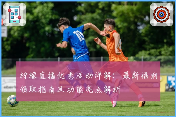 柠檬直播优惠活动详解:最新福利领取指南及功能亮点解析
