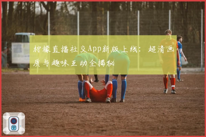 柠檬直播社交App新版上线：超清画质与趣味互动全揭秘