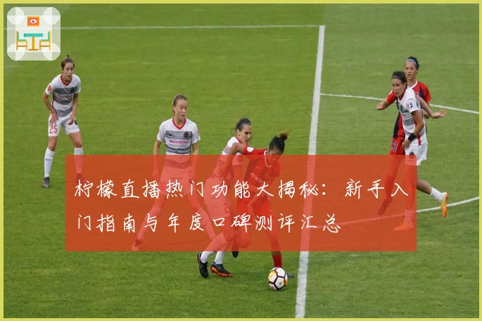 柠檬直播热门功能大揭秘：新手入门指南与年度口碑测评汇总