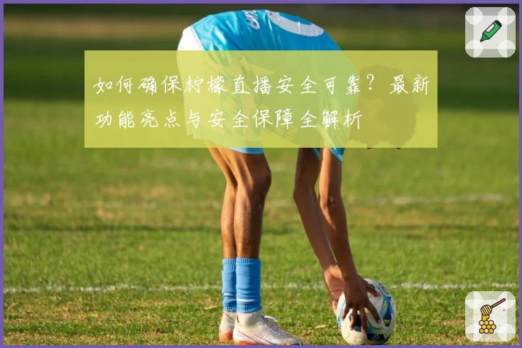 如何确保柠檬直播安全可靠？最新功能亮点与安全保障全解析