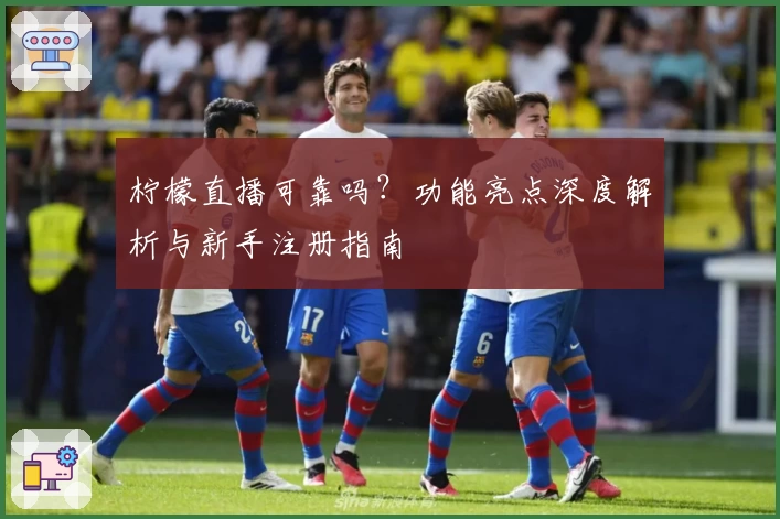 柠檬直播可靠吗？功能亮点深度解析与新手注册指南