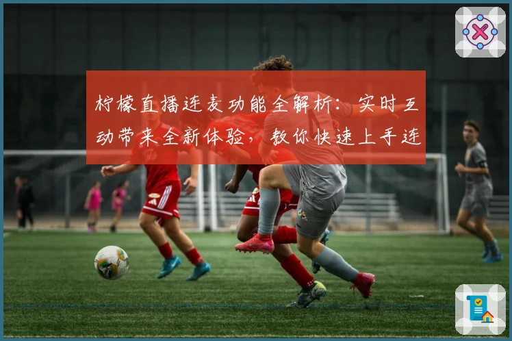 柠檬直播连麦功能全解析：实时互动带来全新体验，教你快速上手连麦玩法