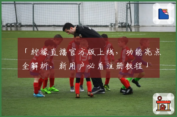 「柠檬直播官方版上线，功能亮点全解析，新用户必看注册教程」