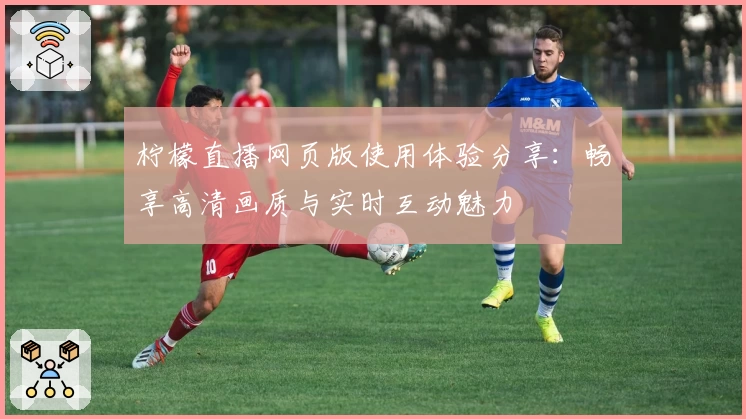 柠檬直播网页版使用体验分享：畅享高清画质与实时互动魅力