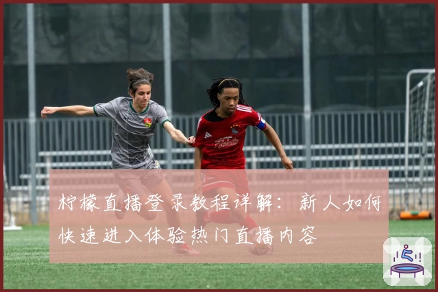 柠檬直播登录教程详解：新人如何快速进入体验热门直播内容