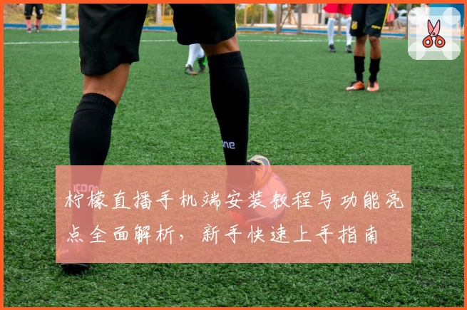 柠檬直播手机端安装教程与功能亮点全面解析，新手快速上手指南