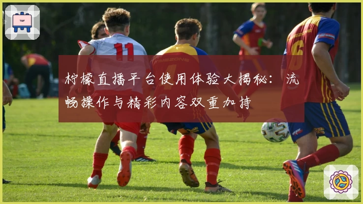 柠檬直播平台使用体验大揭秘：流畅操作与精彩内容双重加持