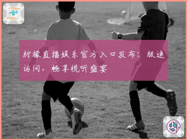 柠檬直播娱乐官方入口发布：极速访问，畅享视听盛宴