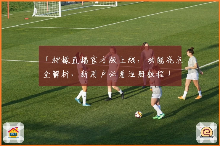 「柠檬直播官方版上线，功能亮点全解析，新用户必看注册教程」