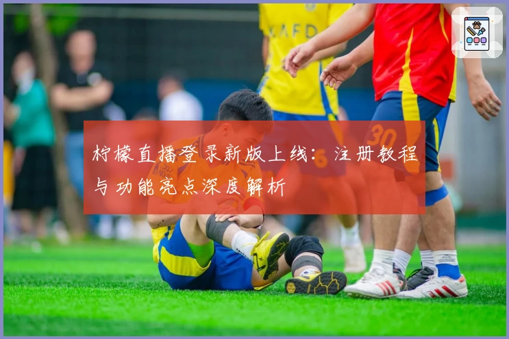 柠檬直播登录新版上线：注册教程与功能亮点深度解析