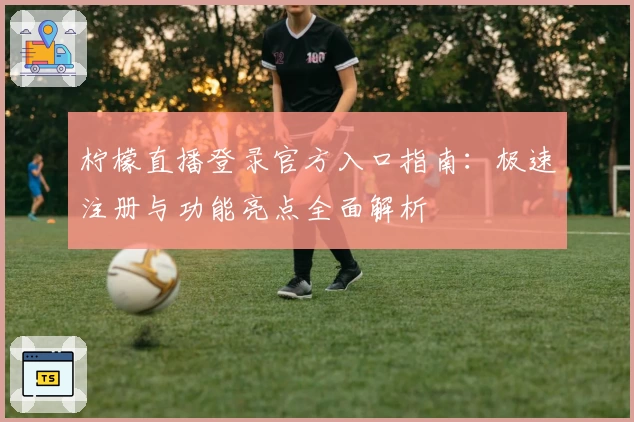 柠檬直播登录官方入口指南：极速注册与功能亮点全面解析