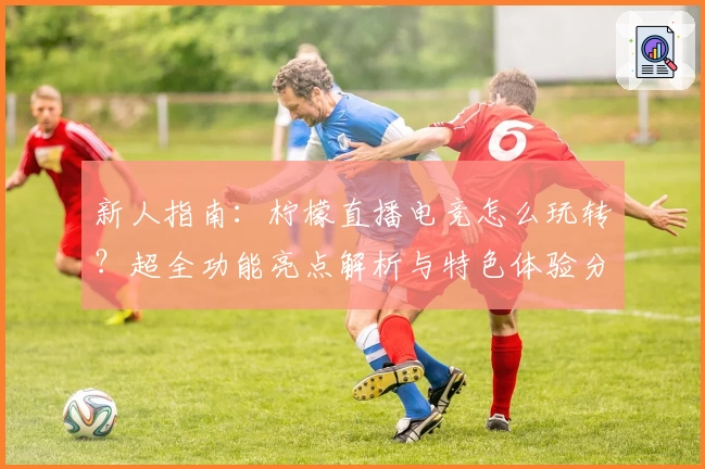 新人指南：柠檬直播电竞怎么玩转？超全功能亮点解析与特色体验分享