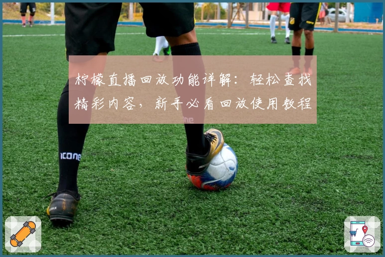 柠檬直播回放功能详解：轻松查找精彩内容，新手必看回放使用教程