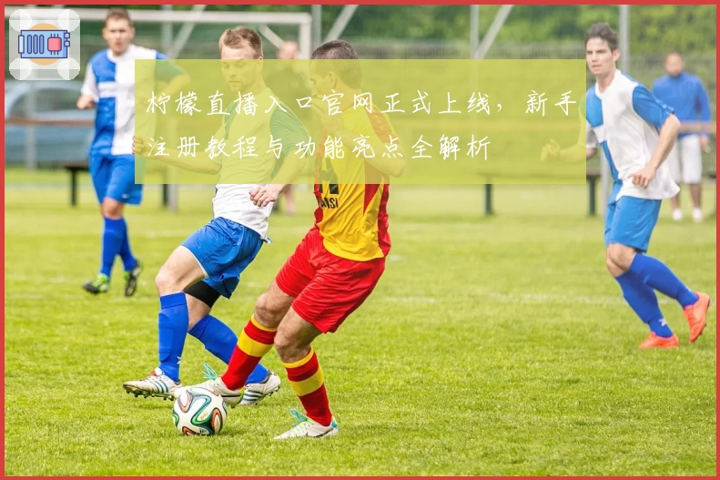 柠檬直播入口官网正式上线，新手注册教程与功能亮点全解析