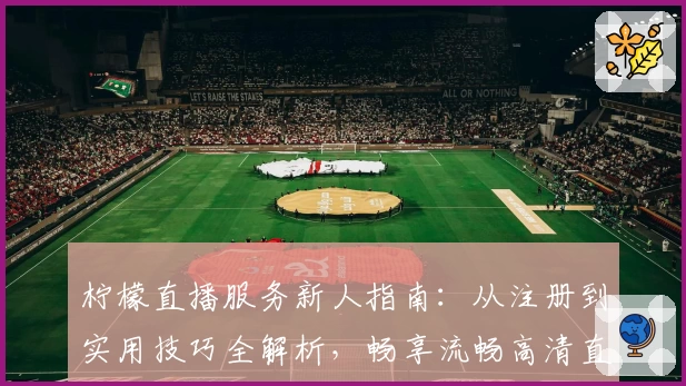 柠檬直播服务新人指南:从注册到实用技巧全解析,畅享流畅高清直播体验