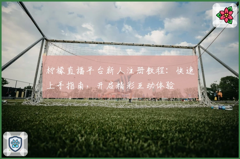 柠檬直播平台新人注册教程：快速上手指南，开启精彩互动体验