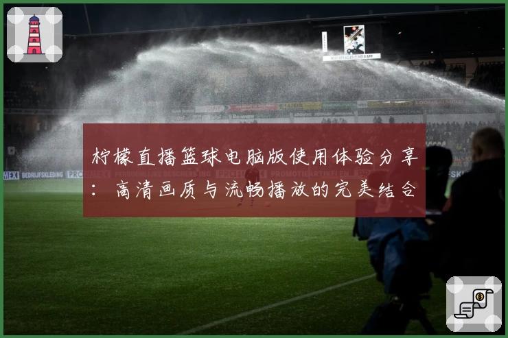 柠檬直播篮球电脑版使用体验分享：高清画质与流畅播放的完美结合