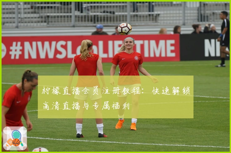 柠檬直播会员注册教程：快速解锁高清直播与专属福利