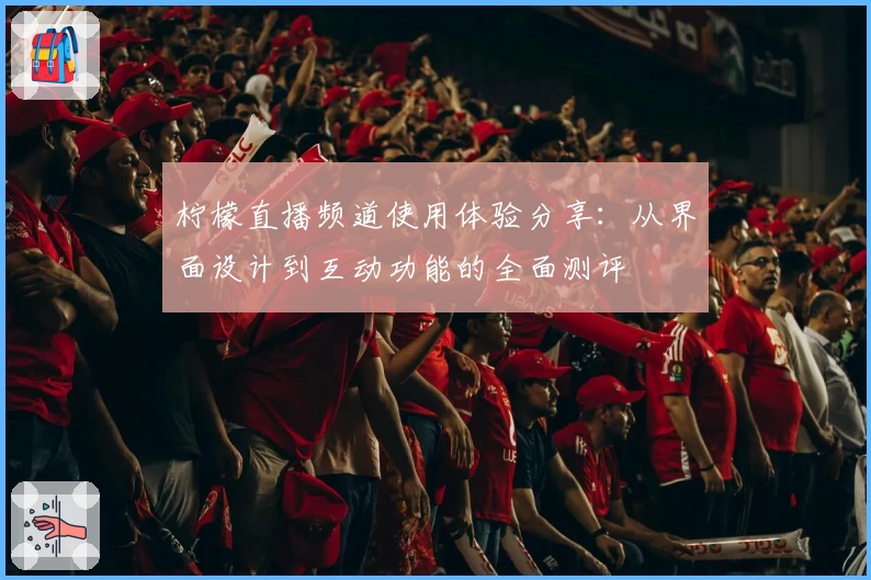 柠檬直播频道使用体验分享：从界面设计到互动功能的全面测评