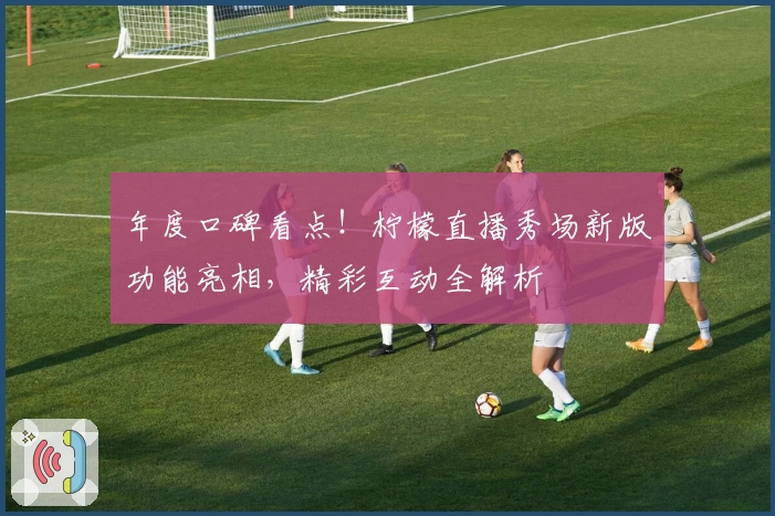 年度口碑看点!柠檬直播秀场新版功能亮相,精彩互动全解析