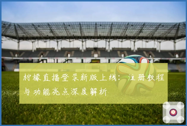 柠檬直播登录新版上线：注册教程与功能亮点深度解析