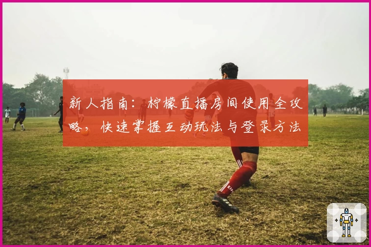 新人指南:柠檬直播房间使用全攻略,快速掌握互动玩法与登录方法