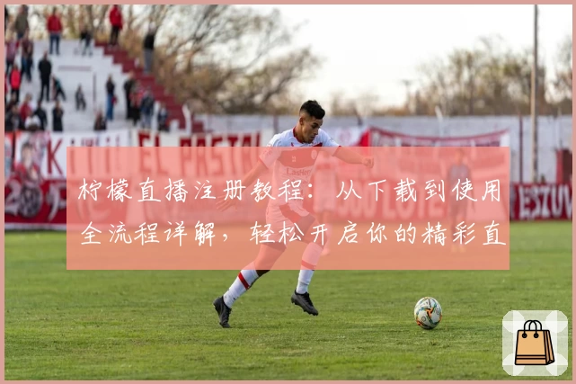 柠檬直播注册教程：从下载到使用全流程详解，轻松开启你的精彩直播之旅